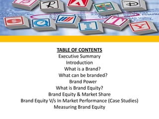 TABLE OF CONTENTS Executive Summary Introduction      What is a Brand?       What can be branded?       Brand Power What is Brand Equity? Brand Equity & Market Share  Brand Equity V/s In Market Performance (Case Studies) Measuring Brand Equity 