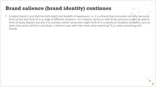 • A salient brand is one that has both depth and breadth of awareness, i.e. it is a brand that consumers not only can easily
think of, but also think of in a range of different situations. For instance, Sprite is a soft drink consumers might be able to
think of easily (depth), but also it is a product which consumers might think of in a variety of situations (breadth), such as
when they want a drink to cool down, a drink to have with their meal, when watching TV, or when socialising with
friends.
Brand salience (brand identity) continues
11
 