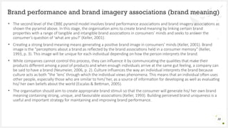 • The second level of the CBBE pyramid model involves brand performance associations and brand imagery associations as
shown the pyramid above. In this stage, the organisation aims to create brand meaning by linking certain brand
properties with a range of tangible and intangible brand associations in consumers’ minds and seeks to answer the
consumer’s question of ‘what are you?’ (Keller, 2001).
• Creating a strong brand meaning means generating a positive brand image in consumers’ minds (Keller, 2001). Brand
image is the “perceptions about a brand as reflected by the brand associations held in a consumer memory” (Keller,
1993, p. 3). This image will be unique for each individual depending on how the person interprets the brand.
• While companies cannot control this process, they can influence it by communicating the qualities that make their
products different among a pool of products and when enough individuals arrive at the same gut feeling, a company can
be said to have a brand (Neumeier, 2006, p. 2). Culture influences the way an individual interprets the brand because
culture acts as both “the ‘lens’ through which the individual views phenomena. This means that an individual often uses
other people, especially those who are similar to him/ her, as a source of information for developing as well as evaluating
his/ her own beliefs about the world (Escalas & Bettman, 2005).
• The organisation should aim to create appropriate brand stimuli so that the consumer will generate his/ her own brand
meaning containing strong, unique, and favourable associations (Keller, 1993). Building perceived brand uniqueness is a
useful and important strategy for maintaining and improving brand performance.
Brand performance and brand imagery associations (brand meaning)
12
 