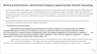 • Combining strength, favourability, and uniqueness can lead to developing strong brand image (meaning) in the minds of
the consumers, as an important step in the development of successful brand equity. However, it does not matter how
unique a brand association is unless customers evaluate the association favourably, and it does not matter how desirable
a brand association is unless it is sufficiently strong so that customers actually recall it and link it to the brand (Keller,
2001, p. 12).
• Keller (2001) therefore made a distinction between two types of brands associations in a consumers’ minds: brand
performance associations and brand imagery associations.
i. Brand performance associations
Brand performance associations are related to the intrinsic properties of the brand; they are related to
characteristics that are inherent in the product or service. In particular, these intrinsic brand properties include,
first, the product’s or service’s primary characteristics, which are essential ingredients for the product to operate in the
way it is supposed to, or for the service to deliver what is expected: “Hence they are related to a product’s physical
composition or a service’s requirements” (Keller, 1993, p. 4).
In the case of Coca-Cola, the liquid drink is the primary element of the product that seeks to quench thirsty and
offer a functional satisfaction. The colour, the taste and the package design will constitute the secondary
elements. It is these secondary features that will see the customer customise the product or make it more versatile.
Brand performance and brand imagery associations (brand meaning
13
 
