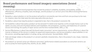 • There are also inherent brand properties that include the product’s reliability, durability, serviceability, service
effectiveness, efficiency, empathy, style and design, and the product’s or service’s price that affects brand performance
associations.
• Reliability is about whether or not the product will perform consistently over time and from one purchase to the next.
For instance, does the Coke taste the same way every time you buy it.
• Durability is about how long the product is expected to last, that is the product’s economic life.
• Serviceability is about how easily a product can be serviced if it needs to be repaired, so this includes factors such as the
speed, accuracy, and care of product delivery and installation; the promptness, courtesy, and helpfulness of customer
service and training; the quality of repair service and the time involved (Keller, 2001, p. 10).
• Service Effectiveness is about how well the brand meets consumers’ service requirements, service efficiency is about the
manner of delivery of the service in relation to speed and responsiveness, and service empathy is about whether or not
the service- providing organisation is trusting, caring, and consumer- focused (Keller, 2001).
• Style and design relates to the product’s or service’s aesthetic characteristics, that is the product’s size, shape, materials,
and colours.
• the product’s or service’s price can influence consumers’ performance related associations as consumers tend to use
price as proxy for brand quality (Yoo, Donthu, & Lee, 2000).
Brand performance and brand imagery associations (brand
meaning)
14
 