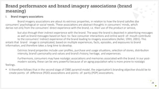 i. Brand imagery associations
Brand imagery associations are about its extrinsic properties, in relation to how the brand satisfies the
consumers’ psychological or social needs. These associations are abstract thoughts in consumers’ minds, which
derive not only from the consumers’ direct experience with the brand, i.e. their use of the product or service,
but also through their indirect experience with the brand. The ways the brand is depicted in advertising messages
as well as brand messages based on face- to- face consumer interactions and online word- of- mouth contribute
to the consumers’ indirect experience of the brand leading to imagery associations (Keller, 1993, 2001). This
entails that brand image is complicated, based on multiple experiences, facts, episodes, and exposures to brand
information, and therefore takes a long time to develop.
Extrinsic brand properties include user profiles, purchase and usage situations, selection of stores, distribution
intensity, brand’s personality and values and brand’s history, heritage, and experiences.
Furthermore, consumers may have nostalgic associations and memories associated with the brand. In our post-
modern society, these can be very powerful because of an aging population who is more prone to nostalgic
feelings.
• It therefore follows that in the second stage of CBBE pyramid model, the organisation’s branding objective should be to
create points- of- difference (POD) associations and points- of- parity (POP) associations.
Brand performance and brand imagery associations (brand
meaning)
15
 