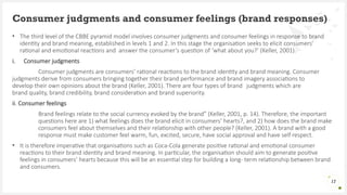 • The third level of the CBBE pyramid model involves consumer judgments and consumer feelings in response to brand
identity and brand meaning, established in levels 1 and 2. In this stage the organisation seeks to elicit consumers’
rational and emotional reactions and answer the consumer’s question of ‘what about you?’ (Keller, 2001).
i. Consumer judgments
Consumer judgments are consumers’ rational reactions to the brand identity and brand meaning. Consumer
judgments derive from consumers bringing together their brand performance and brand imagery associations to
develop their own opinions about the brand (Keller, 2001). There are four types of brand judgments which are
brand quality, brand credibility, brand consideration and brand superiority.
ii. Consumer feelings
Brand feelings relate to the social currency evoked by the brand” (Keller, 2001, p. 14). Therefore, the important
questions here are 1) what feelings does the brand elicit in consumers’ hearts?, and 2) how does the brand make
consumers feel about themselves and their relationship with other people? (Keller, 2001). A brand with a good
response must make customer feel warm, fun, excited, secure, have social approval and have self respect.
• It is therefore imperative that organisations such as Coca-Cola generate positive rational and emotional consumer
reactions to their brand identity and brand meaning. In particular, the organisation should aim to generate positive
feelings in consumers’ hearts because this will be an essential step for building a long- term relationship between brand
and consumers.
Consumer judgments and consumer feelings (brand responses)
17
 