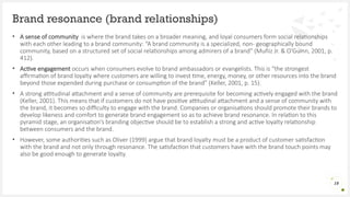 • A sense of community is where the brand takes on a broader meaning, and loyal consumers form social relationships
with each other leading to a brand community: “A brand community is a specialized, non- geographically bound
community, based on a structured set of social relationships among admirers of a brand” (Muñiz Jr. & O’Guinn, 2001, p.
412).
• Active engagement occurs when consumers evolve to brand ambassadors or evangelists. This is “the strongest
affirmation of brand loyalty where customers are willing to invest time, energy, money, or other resources into the brand
beyond those expended during purchase or consumption of the brand” (Keller, 2001, p. 15).
• A strong attitudinal attachment and a sense of community are prerequisite for becoming actively engaged with the brand
(Keller, 2001). This means that if customers do not have positive attitudinal attachment and a sense of community with
the brand, it becomes so difficulty to engage with the brand. Companies or organisations should promote their brands to
develop likeness and comfort to generate brand engagement so as to achieve brand resonance. In relation to this
pyramid stage, an organisation’s branding objective should be to establish a strong and active loyalty relationship
between consumers and the brand.
• However, some authorities such as Oliver (1999) argue that brand loyalty must be a product of customer satisfaction
with the brand and not only through resonance. The satisfaction that customers have with the brand touch points may
also be good enough to generate loyalty.
Brand resonance (brand relationships)
19
 