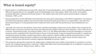 • Brand equity is a multifaceted concept with a diversity of conceptualisations, and a multiplicity of studies has explored
different characteristics of an intangible asset (Christodoulides & de Chernatony, 2010). One of the most widely
accepted definitions indicates that brand equity is “the added value with which a given brand endows a product”
(Farquhar, 1989, p. 24).
• Many perspectives on the definition of brand equity has been given depending on the field of application. For instance,
the financial perspective explores the financial value that brand equity generates for an organisation and call it firm-
based brand equity. It is that goodwill and/or trademark that comes with the performance and establishment of a
brand.
• Secondly, the consumer perspective, draws from cognitive psychology and focuses on the added value created by the
different ways consumers perceive the brand and how their perceptions influence their behaviour and is referred to as
customer- based brand equity. According to Keller (1993, p.2), the differential effect of brand knowledge on consumer
response to the marketing of the brand is what is known as brand equity. Customer-based brand equity is a product of
consistent brand promotions, positive interactions with customers and the ability to deliver brand promises. In that
regard, individuals interpret brands in different and highly idiosyncratic ways, which means that the value each
consumer draws from the brand is entirely subjective (Baalbaki & Guzmán, 2016).
• The economics perspective examines the added value created by the extra utility a brand gives to a product or service.
Fourth, the employee perspective is about the “differential effect that brand knowledge has on employee’s response to
their work environment” (King & Grace, 2009, p. 130).
What is brand equity?
2
 