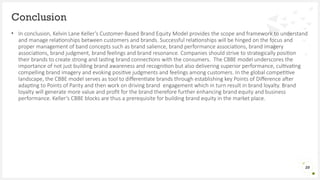 • In conclusion, Kelvin Lane Keller’s Customer-Based Brand Equity Model provides the scope and framework to understand
and manage relationships between customers and brands. Successful relationships will be hinged on the focus and
proper management of band concepts such as brand salience, brand performance associations, brand imagery
associations, brand judgment, brand feelings and brand resonance. Companies should strive to strategically position
their brands to create strong and lasting brand connections with the consumers. The CBBE model underscores the
importance of not just building brand awareness and recognition but also delivering superior performance, cultivating
compelling brand imagery and evoking positive judgments and feelings among customers. In the global competitive
landscape, the CBBE model serves as tool to differentiate brands through establishing key Points of Difference after
adapting to Points of Parity and then work on driving brand engagement which in turn result in brand loyalty. Brand
loyalty will generate more value and profit for the brand therefore further enhancing brand equity and business
performance. Keller’s CBBE blocks are thus a prerequisite for building brand equity in the market place.
Conclusion
20
 
