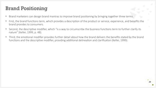 • Brand marketers can design brand mantras to improve brand positioning by bringing together three terms.
• First, the brand functions term, which provides a description of the product or service, experience, and benefits the
brand provides to consumers.
• Second, the descriptive modifier, which “is a way to circumscribe the business functions term to further clarify its
nature” (Keller, 1999, p. 48).
• Third, the emotional modifier provides further detail about how the brand delivers the benefits stated by the brand
functions and the descriptive modifier, providing additional delineation and clarification (Keller, 1999).
Brand Positioning
26
 
