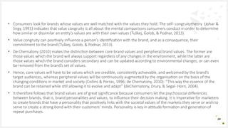 • Consumers look for brands whose values are well matched with the values they hold. The self- congruitytheory (Johar &
Sirgy, 1991) indicates that value congruity is all about the mental comparisons consumers conduct in order to determine
how similar or dissimilar an entity’s values are with their own values (Tuškej, Golob, & Podnar, 2013).
• Value congruity can positively influence a person’s identification with the brand, and as a consequence, their
commitment to the brand (Tuškej, Golob, & Podnar, 2013).
• De Chernatony (2010) makes the distinction between core brand values and peripheral brand values. The former are
those values which the brand will always support regardless of any changes in the environment, while the latter are
those values which the brand considers secondary and can be updated according to environmental changes, or can even
be removed from the brand’s set of values.
• Hence, core values will have to be values which are credible, consistently achievable, and welcomed by the brand’s
target audiences, whereas peripheral values will be continuously augmented by the organisation on the basis of the
changing conditions in market and society (Collins & Porras, 1996; de Chernatony, 2010): “This way the essence of the
brand can be retained while still allowing it to evolve and adapt” (deChernatony, Drury, & Segal- Horn, 2004).
• It therefore follows that brand values are of great significance because consumers let the psychosocial differences
between brands, that is, brand personalities and values, to influence their decision making. It is imperative for marketers
to create brands that have a personality that positively links with the societal values of the markets they serve or wish to
serve to create a strong bond with their customers’ minds. Personality is key in attitude formation and generation of
repeat purchases.
28
 