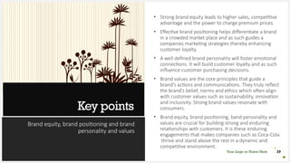 Key points
Brand equity, brand positioning and brand
personality and values
• Strong brand equity leads to higher sales, competitive
advantage and the power to charge premium prices.
• Effective brand positioning helps differentiate a brand
in a crowded market place and as such guides a
companies marketing strategies thereby enhancing
customer loyalty.
• A well defined brand personality will foster emotional
connections. It will build customer loyalty and as such
influence customer purchasing decisions.
• Brand values are the core principles that guide a
brand’s actions and communications. They truly reflect
the brand’s belief, norms and ethics which often align
with customer values such as sustainability, innovation
and inclusivity. Strong brand values resonate with
consumers.
• Brand equity, brand positioning, band personality and
values are crucial for building strong and enduring
relationships with customers. It is these enduring
engagements that makes companies such as Coca-Cola
thrive and stand above the rest in a dynamic and
competitive environment.
29
Your Logo or Name Here
 