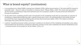 • In accounting terms, Wood (2000), drawing from Feldwick (1996), defines brand equity as “the total value of a brand as
separable asset – when it is sold, or included on a balance sheet” (Wood, 2000, p. 662). This means that accountants
see the brand as something of value that represents part of a company’s wealth. It must be preserved and built to
increase its worthiness.
• On the other hand, marketing scholars have concentrated on the marketing results that are exclusively an outcome of
marketing an organizational offering under a specific brand name, that is on marketing effects that would not have
occurred if the same organizational offering did not have that brand name (Keller, 1993). This relates to all those
advantages that comes with the use of a brand.
• customer- based brand equity involves consumers’ reactions to an element of the marketing mix [product, price, place,
and promotion] for the brand in comparison with their reactions to the same marketing mix element attributed to [an]
…unnamed version of the product or service (Keller, 1993, p. 2).
What is brand equity? (contiuation)
3
 
