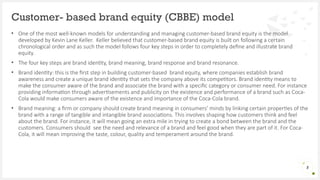• One of the most well-known models for understanding and managing customer-based brand equity is the model
developed by Kevin Lane Keller. Keller believed that customer-based brand equity is built on following a certain
chronological order and as such the model follows four key steps in order to completely define and illustrate brand
equity.
• The four key steps are brand identity, brand meaning, brand response and brand resonance.
• Brand identity: this is the first step in building customer-based brand equity, where companies establish brand
awareness and create a unique brand identity that sets the company above its competitors. Brand identity means to
make the consumer aware of the brand and associate the brand with a specific category or consumer need. For instance
providing information through advertisements and publicity on the existence and performance of a brand such as Coca-
Cola would make consumers aware of the existence and importance of the Coca-Cola brand.
• Brand meaning: a firm or company should create brand meaning in consumers’ minds by linking certain properties of the
brand with a range of tangible and intangible brand associations. This involves shaping how customers think and feel
about the brand. For instance, it will mean going an extra mile in trying to create a bond between the brand and the
customers. Consumers should see the need and relevance of a brand and feel good when they are part of it. For Coca-
Cola, it will mean improving the taste, colour, quality and temperament around the brand.
Customer- based brand equity (CBBE) model
5
 