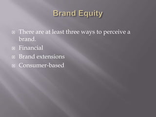 All these come under the category of Brand Equity. Brand EquityStudies have shown that Brands are one of the valuable assets of a company. It is one of the factors which can increase the financial value of a brand to the brand owner.Brand Equity for a product is an essential feature, as every customer asks for it. For ex: How good the company is in the industry, what is the level of quality that they maintain, how the customers of the product feel. 