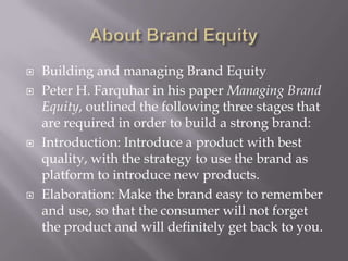 Brand EquityFinancial: A better way to find the brand equity is to check the price a brand commands over other or ordinary brands. The extra price that the consumers are willing to pay for a branded product over an unbranded product is the brand equity of the product.Brand Extensions: Another way is to see whether a company is launching a product or a similar product on the lines of its prior brand. Ex: Apple launching i-pod and now i-pad after its successful brand establishment of its prior brand i.e. macbook. Consumer-based: A strong brand increases the consumer’s attitude towards that particular brand. The attitude towards the product is built by the prior usage or experience with the product. If the product is better than other generic products, then definitely the consumer will pay the higher price to own the product.