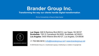 Brander Group Inc.
Transforming the way our clients handle digital transformation
IPv4 ● Connectivity ● Cloud ● Data Center
Las Vegas: 848 N Rainbow Blvd #5212, Las Vegas, NV 89107
Scottsdale: 7201 E Camelback Rd #302, Scottsdale, AZ 85251
Los Angeles: 5455 Wilshire Blvd #2127, Los Angeles, CA 90036
+1 702-560-5616 | info@brandergroup.net | www.brandergroup.net
© 2020 Brander Group Inc. Unauthorized copying or distributing is a violation of copyright law.
 