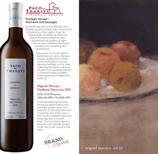 The Night Harvest –
Hard work and Sausages.
It is extremely rare to find Albariño and
Godello grapes outside their native lands
 of Galicia but then again, Pago de
    Tharsys rarely do things by the book.
      One of the first bodegas to start
        harvesting their grapes at night,
          the annual ‘Vendimia Nocturna’
           has become something of a
            social event.
         Every year, on a cold night in
         September, an army of grape-
         pickers, drafted from uncles,
          aunts and long-lost cousins,
          descend willingly on the vines
          collecting the year’s precious
          harvest. It is a gruelling task but
          a constant supply of grilled,
          meaty sustenance keeps the
          spirits up.


          Pago de Tharsys,
          Vendimia Nocturna, 2011
          D.O. Utiel Requena.
          Albariño 80% | Godello 20%
          A wonderfully original white
          showing a glossy yellow hue
          with light golden tones. It is
          delicate on the nose with hints
          of jasmine and white rose. In
          the mouth it exhibits balanced
          sharpness and a smooth
          finish. The innovative blend of
          Alabriño and Godello grapes
          make this a truly unique white
          wine.




                                                miguel macaya  still life
 