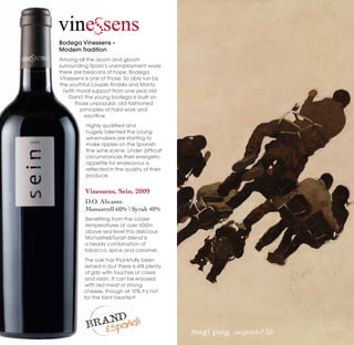 Bodega Vinessens –
Modern Tradition
Among all the doom and gloom
surrounding Spain’s unemployment woes
there are beacons of hope. Bodega
Vinessens is one of those. So ably run by
the youthful couple Andrés and Marta
  (with moral support from one year old
    Dani!) the young bodega is built on
       those unpopular, old-fashioned
         principles of hard work and
           sacrifice.
          Highly qualified and
          hugely talented the young
          winemakers are starting to
          make ripples on the Spanish
          fine wine scene. Under difficult
          circumstances their energetic
          appetite for endeavour is
          reflected in the quality of their
          produce.


          Vinessens, Sein, 2009
          D.O. Alicante.
          Monastrell 60% | Syrah 40%
          Benefiting from the cooler
          temperatures at over 600m
          above sea level this delicious
          Monastrell/Syrah blend is
          a heady combination of
          tobacco, spice and caramel.
          The oak has thankfully been
          reined-in but there is still plenty
          of grip with touches of cassis
          and raisin. It can be enjoyed
          with red meat or strong
          cheese, though at 15% it’s not
          for the faint hearted!




                                                magí puig  suspended life
 