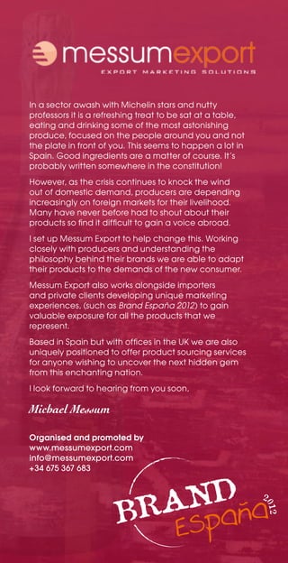 In a sector awash with Michelin stars and nutty
professors it is a refreshing treat to be sat at a table,
eating and drinking some of the most astonishing
produce, focused on the people around you and not
the plate in front of you. This seems to happen a lot in
Spain. Good ingredients are a matter of course. It’s
probably written somewhere in the constitution!
However, as the crisis continues to knock the wind
out of domestic demand, producers are depending
increasingly on foreign markets for their livelihood.
Many have never before had to shout about their
products so find it difficult to gain a voice abroad.
I set up Messum Export to help change this. Working
closely with producers and understanding the
philosophy behind their brands we are able to adapt
their products to the demands of the new consumer.
Messum Export also works alongside importers
and private clients developing unique marketing
experiences, (such as Brand España 2012) to gain
valuable exposure for all the products that we
represent.
Based in Spain but with offices in the UK we are also
uniquely positioned to offer product sourcing services
for anyone wishing to uncover the next hidden gem
from this enchanting nation.
I look forward to hearing from you soon,

Michael Messum

Organised and promoted by
www.messumexport.com
info@messumexport.com
+34 675 367 683


                                                            2
                                                            012
 