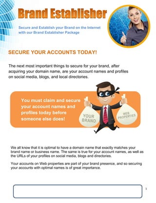 1 
You must claim and secure your account names and profiles today before 
someone else does! 
The next most important things to secure for your brand, after acquiring your domain name, are your account names and profiles on social media, blogs, and local directories. 
We all know that it is optimal to have a domain name that exactly matches your brand name or business name. The same is true for your account names, as well as the URLs of your profiles on social media, blogs and directories. 
Your accounts on Web properties are part of your brand presence, and so securing your accounts with optimal names is of great importance. 
SECURE YOUR ACCOUNTS TODAY! 
Secure and Establish your Brand on the Internet with our Brand Establisher Package Inquiries: Richard Sink rsink@critical-connections.net (949) 226-9844 
 