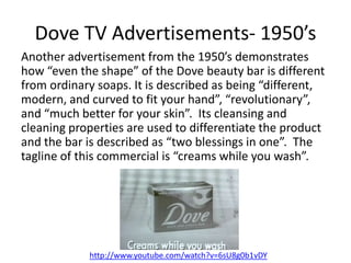 Dove TV Advertisements- 1950’s
Another advertisement from the 1950’s demonstrates
how “even the shape” of the Dove beauty ...