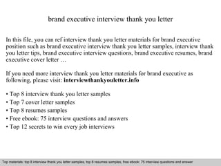 brand executive interview thank you letter 
In this file, you can ref interview thank you letter materials for brand executive 
position such as brand executive interview thank you letter samples, interview thank 
you letter tips, brand executive interview questions, brand executive resumes, brand 
executive cover letter … 
If you need more interview thank you letter materials for brand executive as 
following, please visit: interviewthankyouletter.info 
• Top 8 interview thank you letter samples 
• Top 7 cover letter samples 
• Top 8 resumes samples 
• Free ebook: 75 interview questions and answers 
• Top 12 secrets to win every job interviews 
Top materials: top 8 interview thank you letter samples, top 8 resumes samples, free ebook: 75 interview questions and answer 
Interview questions and answers – free download/ pdf and ppt file 
 