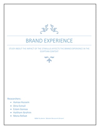 BRAND EXPERIENCE
STUDY ABOUT THE IMPACT OF THE STIMULUS AFFECTS THE BRAND EXPERIENCE IN THE
EGYPTIAN CONTEXT
Researchers:
 Asmaa Hussein
 Dina Esmail
 Eslam Gomaa
 Haitham Ibrahim
 Mona Refaat
MBA Students, Market Research Project
 