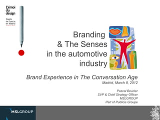 Branding
           & The Senses
       in the automotive
                 industry
Brand Experience in The Conversation Age
                            Madrid, March 8, 2012

                                      Pascal Beucler
                         SVP & Chief Strategy Officer
                                        MSLGROUP
                             Part of Publicis Groupe
 