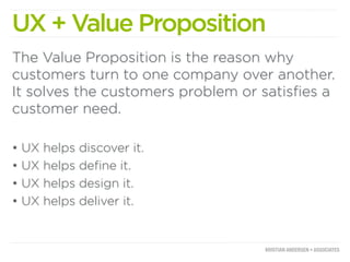 UX + Value Proposition
The Value Proposition is the reason why
customers turn to one company over another.
It solves the customers problem or satisﬁes a
customer need.

•   UX   helps   discover it.
•   UX   helps   deﬁne it.
•   UX   helps   design it.
•   UX   helps   deliver it.
 