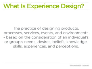 What Is Experience Design?


      The practice of designing products,
processes, services, events, and environments
- based on the consideration of an individual’s
 or group’s needs, desires, beliefs, knowledge,
      skills, experiences, and perceptions.
 