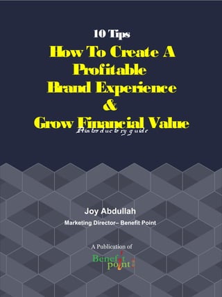10 Tips
How To Create A
Profitable
Brand Experience
&
Grow Financial ValueAintro ducto ry g uide
Joy Abdullah
Marketing Director– Benefit Point
A Publication of
 