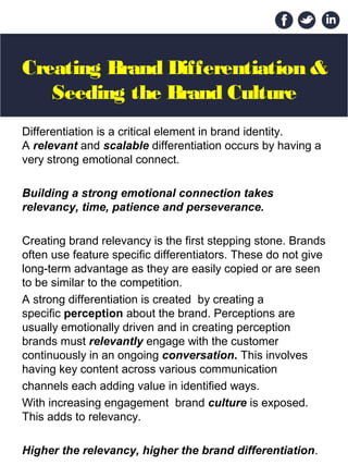 Creating Brand Differentiation &
Seeding the Brand Culture
Differentiation is a critical element in brand identity.
A relevant and scalable differentiation occurs by having a
very strong emotional connect.
Building a strong emotional connection takes
relevancy, time, patience and perseverance.
Creating brand relevancy is the first stepping stone. Brands
often use feature specific differentiators. These do not give
long-term advantage as they are easily copied or are seen
to be similar to the competition.
A strong differentiation is created by creating a
specific perception about the brand. Perceptions are
usually emotionally driven and in creating perception
brands must relevantly engage with the customer
continuously in an ongoing conversation. This involves
having key content across various communication
channels each adding value in identified ways.
With increasing engagement brand culture is exposed.
This adds to relevancy.
Higher the relevancy, higher the brand differentiation.
 