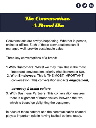 The Conversations 
A Brand Has
Conversations are always happening. Whether in person,
online or offline. Each of these conversations can, if
managed well, provide sustainable value.
Three key conversations of a brand:
1.With Customers: Whilst we may think this is the most
important conversation, priority-wise its number two.
2. With Employees: This is THE MOST IMPORTANT
conversation. This conversation impacts engagement,
advocacy & brand culture.
3. With Business Partners: This conversation ensures
there is alignment of brand values, between the two,
which is based on delighting the customer.
In each of these content and the communication channel
plays a important role in having tactical options ready.
 