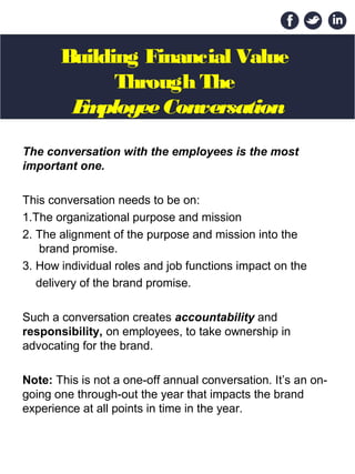 Building Financial Value
Through The
EmployeeConversation
The conversation with the employees is the most
important one.
This conversation needs to be on:
1.The organizational purpose and mission
2. The alignment of the purpose and mission into the
brand promise.
3. How individual roles and job functions impact on the
delivery of the brand promise.
Such a conversation creates accountability and
responsibility, on employees, to take ownership in
advocating for the brand.
Note: This is not a one-off annual conversation. It’s an on-
going one through-out the year that impacts the brand
experience at all points in time in the year.
 