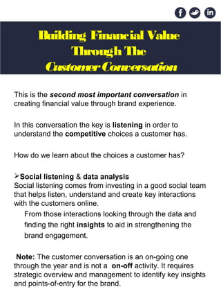 Building Financial Value
Through The
CustomerConversation
This is the second most important conversation in
creating financial value through brand experience.
In this conversation the key is listening in order to
understand the competitive choices a customer has.
How do we learn about the choices a customer has?
Social listening & data analysis
Social listening comes from investing in a good social team
that helps listen, understand and create key interactions
with the customers online.
From those interactions looking through the data and
finding the right insights to aid in strengthening the
brand engagement.
Note: The customer conversation is an on-going one
through the year and is not a on-off activity. It requires
strategic overview and management to identify key insights
and points-of-entry for the brand.
 