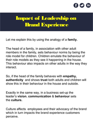 Impact of Leadership on
Brand Experience
Let me explain this by using the analogy of a family.
The head of a family, in association with other adult
members in the family, sets behaviour norms by being the
role model for children. Children emulate the behaviour of
their role models as they see it happening in the house.
This behaviour also impacts on other adults in the way they
interact.
So, if the head of the family behaves with empathy,
authenticity and shows trust both adults and children will
show this in their behaviour in the house and outside.
Exactly in the same way, in a business set-up the
leader’s vision. communication & behaviour sets
the culture.
Culture affects employees and their advocacy of the brand
which in turn impacts the brand experience customers
perceive.
 