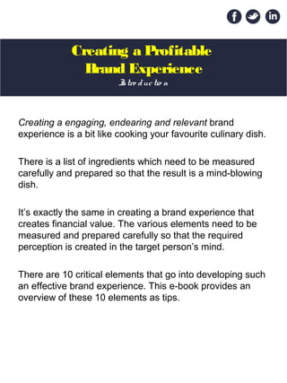 Creating a Profitable
Brand Experience
Creating a engaging, endearing and relevant brand
experience is a bit like cooking your favourite culinary dish.
There is a list of ingredients which need to be measured
carefully and prepared so that the result is a mind-blowing
dish.
It’s exactly the same in creating a brand experience that
creates financial value. The various elements need to be
measured and prepared carefully so that the required
perception is created in the target person’s mind.
There are 10 critical elements that go into developing such
an effective brand experience. This e-book provides an
overview of these 10 elements as tips.
Intro ductio n
 