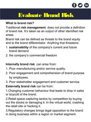Evaluate Brand Risk
What is brand risk?
Traditional risk management  does not provide a definition 
of brand risk. It’s taken as an output of other identified risk 
areas. 
Brand risk can be defined as threats to the brand equity 
and to the brand differentiator. Anything that threatens:
1. sustainability of the company's current and future
    brand demand
2. the company’s commercial freedom 
Internally brand risk  can arise from:
1. Poor manufacturing and/or service quality.
2. Poor engagement and comprehension of brand purpose
    by employees.
3. Poor stakeholder engagement and customer service. 
Externally brand risk can be from:
1.Changing customer behaviour that leads to drop in sales 
or boycott of the brand.
2.Retail space capturing tactics by competition by buying 
out the stocks or damaging it. In the virtual world, crashing 
the retail site or hacking it.
3.Regulatory changes brings legal opposition to the brand 
in doing business within a region or market segment.
 