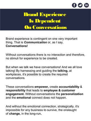 Brand Experience
Is Dependent
On Conversations
Brand experience is contingent on one very important 
thing. That is Communication or, as I say,
Conversations! 
Without conversations there is no interaction and therefore, 
no stimuli for experience to be created.
But when we talk we have conversations! And we all love 
talking! By harnessing and guiding the talking, at 
workplaces, it's possible to create the required 
conversations. 
These conversations empower, create accountability & 
responsibility that leads to employee & customer
engagement. Without conversations the personalization 
and the emotional connect does not happen. 
And without the emotional connection, strategically, it's 
impossible for any business to survive, the onslaught 
of change, in the long-run.
 