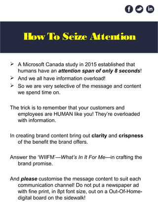 How To Seize Attention
 A Microsoft Canada study in 2015 established that
humans have an attention span of only 8 seconds!
 And we all have information overload!
 So we are very selective of the message and content
we spend time on.
The trick is to remember that your customers and
employees are HUMAN like you! They’re overloaded
with information.
In creating brand content bring out clarity and crispness
of the benefit the brand offers.
Answer the ‘WIIFM’—What’s In It For Me—in crafting the
brand promise.
And please customise the message content to suit each
communication channel! Do not put a newspaper ad
with fine print, in 8pt font size, out on a Out-Of-Home-
digital board on the sidewalk!
 
