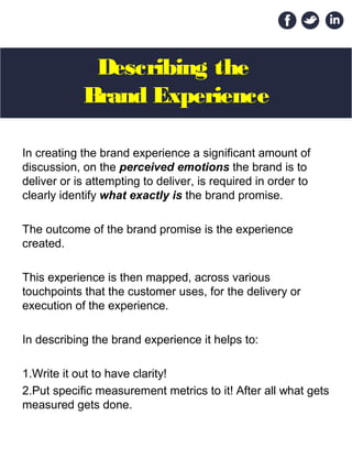 Describing the
Brand Experience
In creating the brand experience a significant amount of
discussion, on the perceived emotions the brand is to
deliver or is attempting to deliver, is required in order to
clearly identify what exactly is the brand promise.
The outcome of the brand promise is the experience
created.
This experience is then mapped, across various
touchpoints that the customer uses, for the delivery or
execution of the experience.
In describing the brand experience it helps to:
1.Write it out to have clarity!
2.Put specific measurement metrics to it! After all what gets
measured gets done.
 