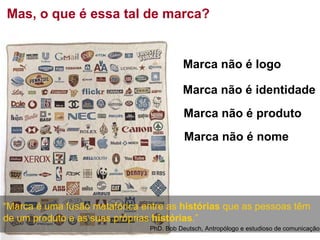 Mas, o que é essa tal de marca? Marca não é logo Marca não é identidade Marca não é produto Marca não é nome PhD. Bob Deutsch, Antropólogo e estudioso de comunicação “ Marca é uma fusão metafórica entre as  histórias  que as pessoas têm de um produto e as suas próprias  histórias .” 