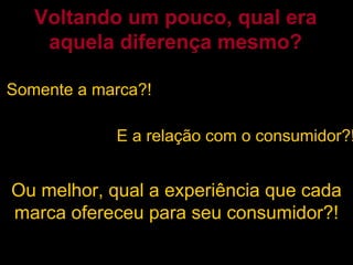 Somente a marca?! Voltando um pouco, qual era aquela diferença mesmo? E a relação com o consumidor?! Ou melhor, qual a experiência que cada marca ofereceu para seu consumidor?! 