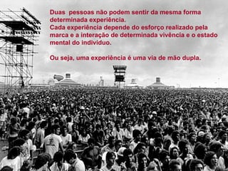 Duas  pessoas não podem sentir da mesma forma determinada experiência. Cada experiência depende do esforço realizado pela marca e a interação de determinada vivência e o estado mental do indivíduo. Ou seja, uma experiência é uma via de mão dupla. 
