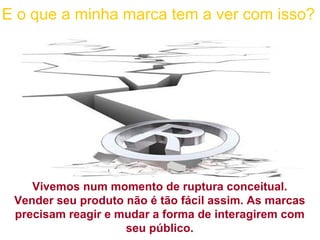 Vivemos num momento de ruptura conceitual. Vender seu produto não é tão fácil assim. As marcas precisam reagir e mudar a forma de interagirem com seu público. E o que a minha marca tem a ver com isso? 