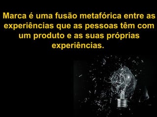 Marca é uma fusão metafórica entre as experiências que as pessoas têm com um produto e as suas próprias experiências.  