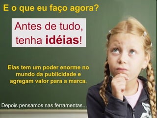 E o que eu faço agora? Antes de tudo, tenha  idéias ! Elas tem um poder enorme no mundo da publicidade e agregam valor para a marca. Depois pensamos nas ferramentas... 