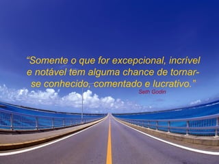 “ Somente o que for excepcional, incrível e notável tem alguma chance de tornar-se conhecido, comentado e lucrativo.” Seth Godin 