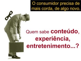 O consumidor precisa de mais corda, de algo novo.  Quem sabe   conteúdo ,  experiência, entretenimento...? 