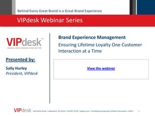 Behind Every Great Brand is a Great Brand Experience

      VIPdesk Webinar Series

                                              Brand Experience Management
                                              Ensuring Lifetime Loyalty One Customer
                                              Interaction at a Time
Presented by:
Sally Hurley                                                                      View the webinar
President, VIPdesk




               324 Fairfax Street | Alexandria, VA 22314 | 703-837-3518 | vipdesk.com | Confidential proprietary VIPdesk information | 2010 |   1
 