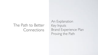 The Path to Better
Connections
An Explanation
Key Inputs
Brand Experience Plan
Proving the Path
 