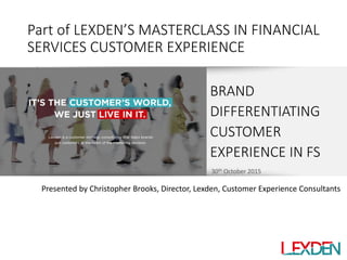 30th October 2015
Part of LEXDEN’S MASTERCLASS IN FINANCIAL
SERVICES CUSTOMER EXPERIENCE
BRAND
DIFFERENTIATING
CUSTOMER
EXPERIENCE IN FS
Presented by Christopher Brooks, Director, Lexden, Customer Experience Consultants
 